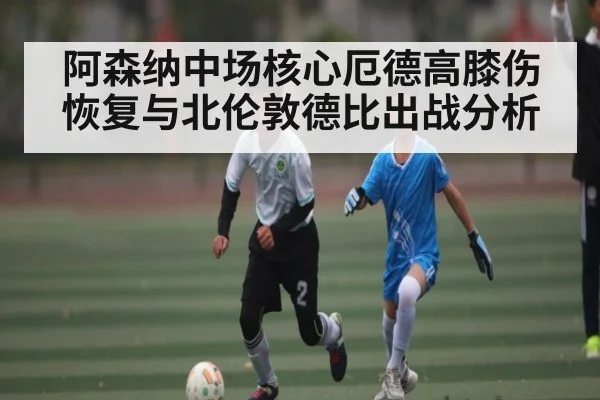 阿森纳中场核心厄德高膝伤恢复与北伦敦德比出战分析