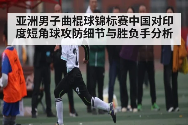 亚洲男子曲棍球锦标赛中国对印度短角球攻防细节与胜负手分析
