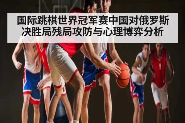 国际跳棋世界冠军赛中国对俄罗斯决胜局残局攻防与心理博弈分析